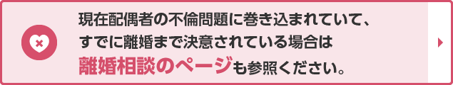 現在配偶者の不倫問題に巻き込まれていて、すでに離婚まで決意されている場合は離婚相談のぺージも参照ください。